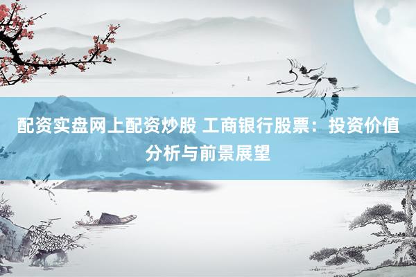 配资实盘网上配资炒股 工商银行股票：投资价值分析与前景展望