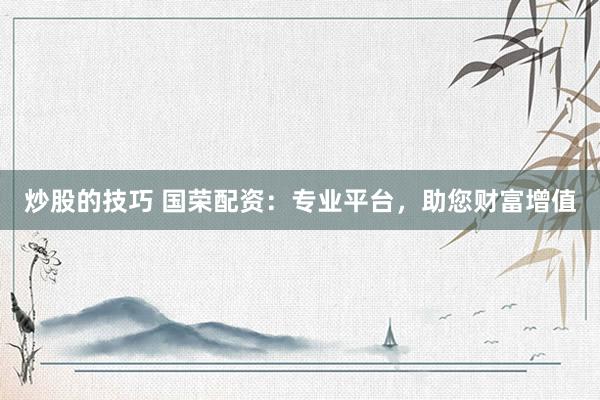 炒股的技巧 国荣配资：专业平台，助您财富增值