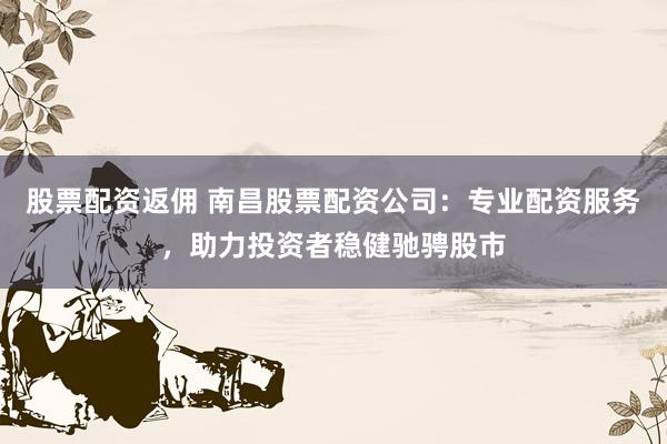 股票配资返佣 南昌股票配资公司：专业配资服务，助力投资者稳健驰骋股市