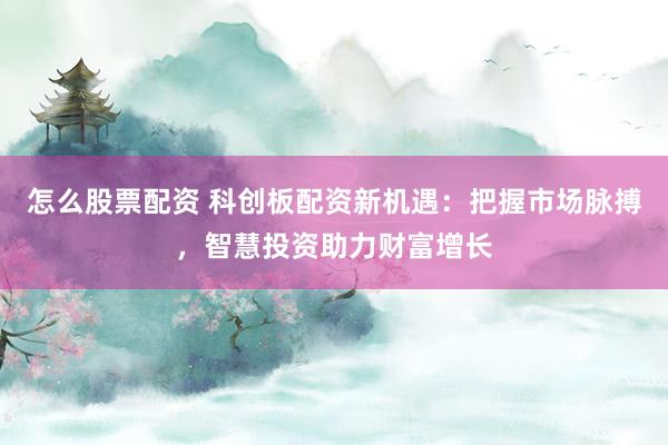 怎么股票配资 科创板配资新机遇：把握市场脉搏，智慧投资助力财富增长