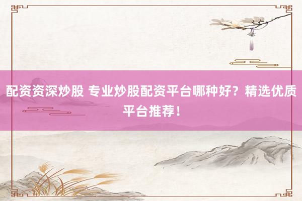 配资资深炒股 专业炒股配资平台哪种好？精选优质平台推荐！