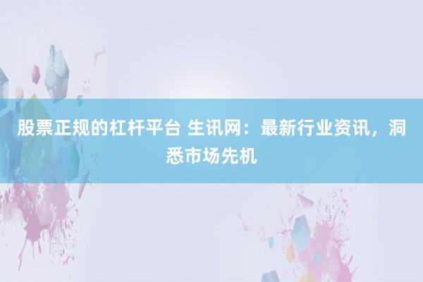 股票正规的杠杆平台 生讯网：最新行业资讯，洞悉市场先机