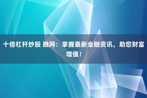 十倍杠杆炒股 融网：掌握最新金融资讯，助您财富增值！