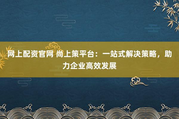 网上配资官网 尚上策平台：一站式解决策略，助力企业高效发展