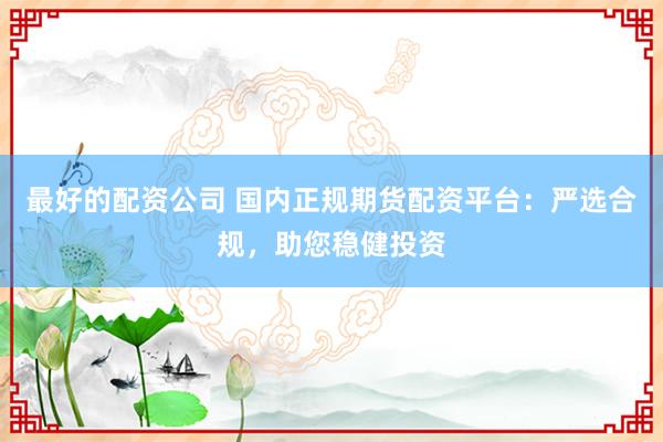 最好的配资公司 国内正规期货配资平台：严选合规，助您稳健投资