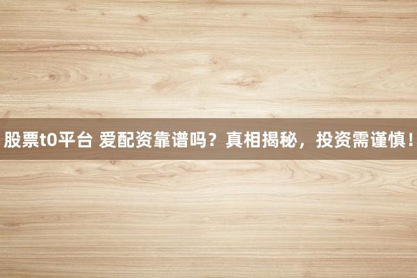 股票t0平台 爱配资靠谱吗？真相揭秘，投资需谨慎！
