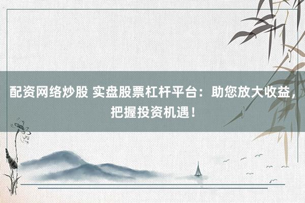 配资网络炒股 实盘股票杠杆平台：助您放大收益，把握投资机遇！