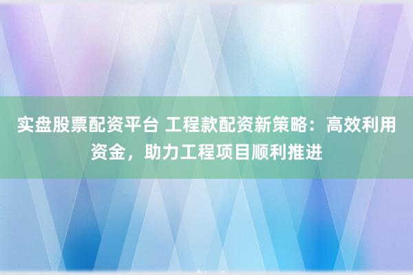 实盘股票配资平台 工程款配资新策略：高效利用资金，助力工程项目顺利推进