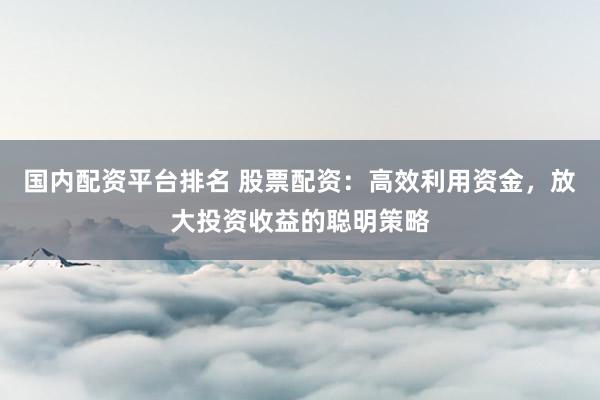 国内配资平台排名 股票配资：高效利用资金，放大投资收益的聪明策略
