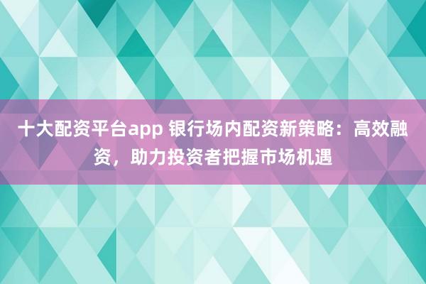 十大配资平台app 银行场内配资新策略：高效融资，助力投资者把握市场机遇