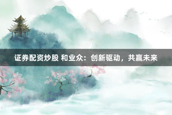 证券配资炒股 和业众：创新驱动，共赢未来