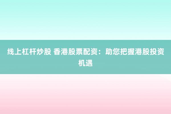 线上杠杆炒股 香港股票配资：助您把握港股投资机遇