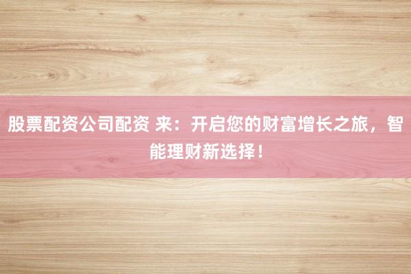 股票配资公司配资 来:开启您的财富增长之旅,智能理财新选择!