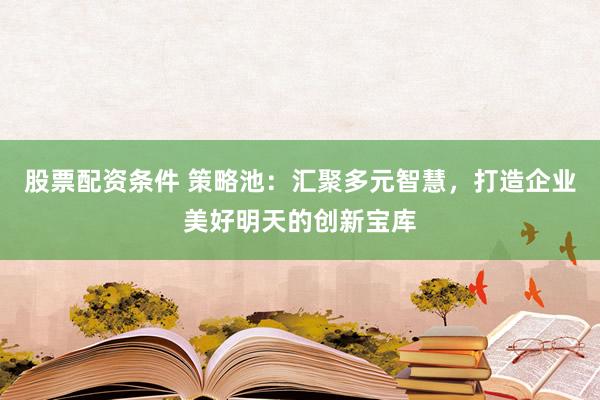 股票配资条件 策略池:汇聚多元智慧,打造企业美好明天的创新宝库