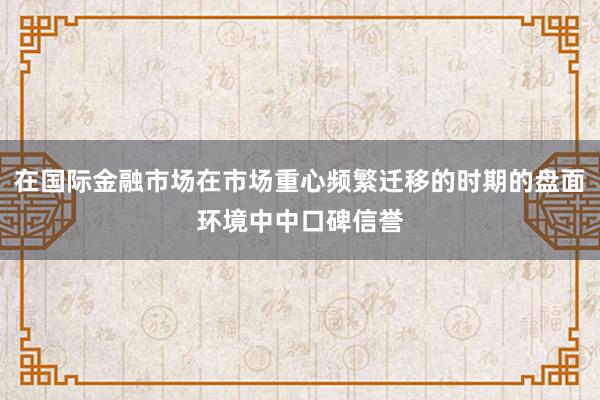 在国际金融市场在市场重心频繁迁移的时期的盘面环境中中口碑信誉