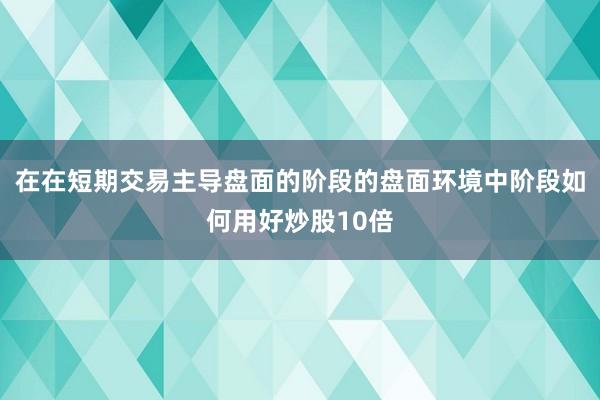 在在短期交易主导盘面的阶段的盘面环境中阶段如何用好炒股10倍