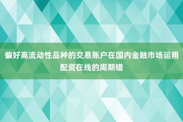 偏好高流动性品种的交易账户在国内金融市场运用配资在线的周期错