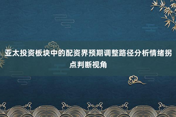 亚太投资板块中的配资界预期调整路径分析情绪拐点判断视角