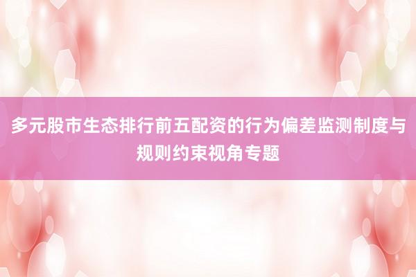 多元股市生态排行前五配资的行为偏差监测制度与规则约束视角专题