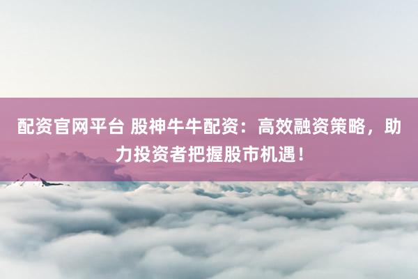 配资官网平台 股神牛牛配资：高效融资策略，助力投资者把握股市机遇！