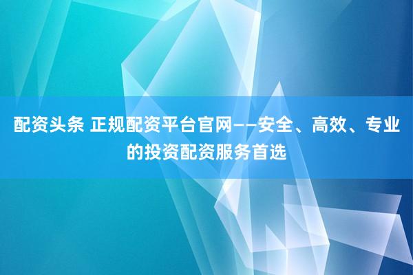 配资头条 正规配资平台官网——安全、高效、专业的投资配资服务首选