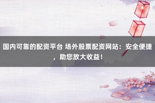 国内可靠的配资平台 场外股票配资网站：安全便捷，助您放大收益！