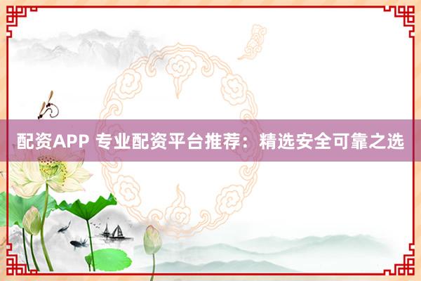 配资APP 专业配资平台推荐：精选安全可靠之选