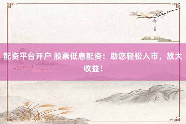 配资平台开户 股票低息配资：助您轻松入市，放大收益！