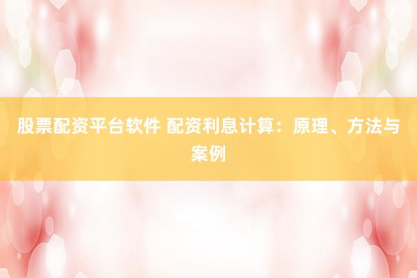 股票配资平台软件 配资利息计算：原理、方法与案例