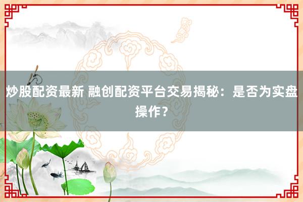 炒股配资最新 融创配资平台交易揭秘：是否为实盘操作？