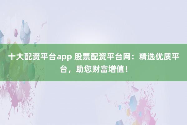 十大配资平台app 股票配资平台网：精选优质平台，助您财富增值！