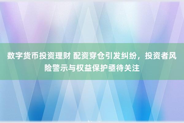 数字货币投资理财 配资穿仓引发纠纷，投资者风险警示与权益保护亟待关注