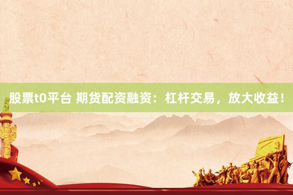 股票t0平台 期货配资融资：杠杆交易，放大收益！