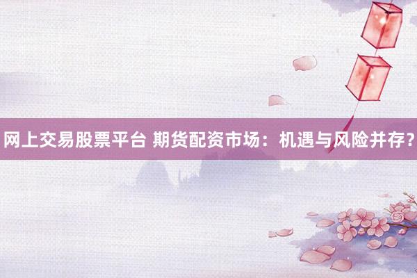 网上交易股票平台 期货配资市场:机遇与风险并存?