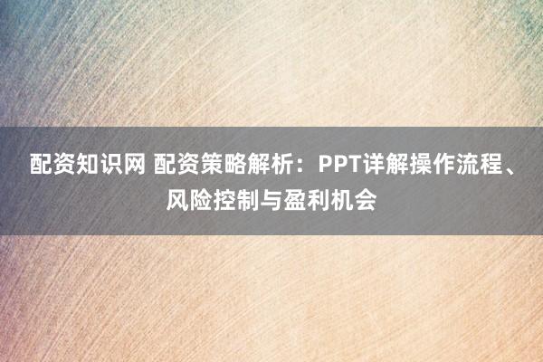 配资知识网 配资策略解析：PPT详解操作流程、风险控制与盈利机会