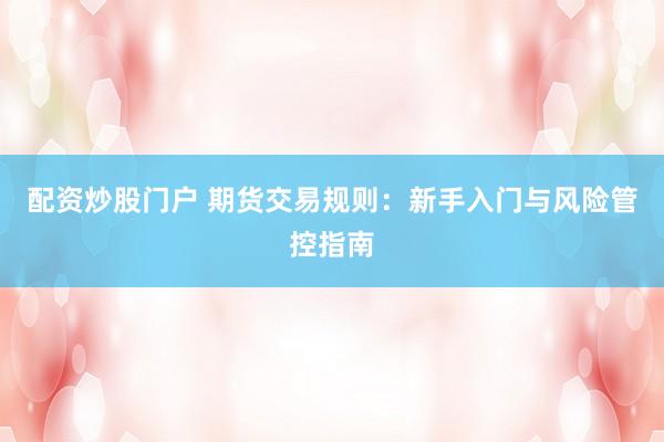 配资炒股门户 期货交易规则：新手入门与风险管控指南