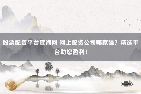 股票配资平台查询网 网上配资公司哪家强？精选平台助您盈利！