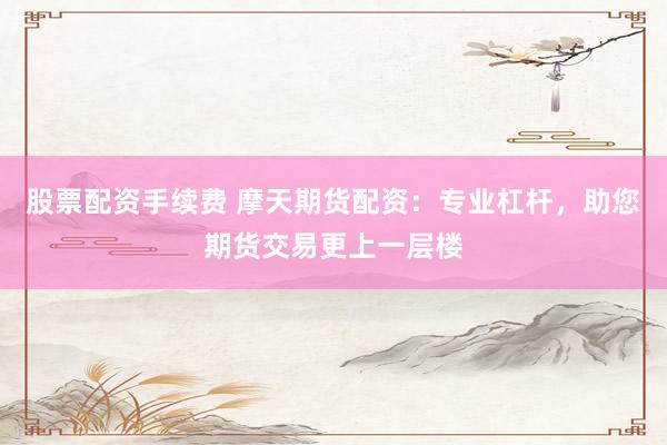 股票配资手续费 摩天期货配资：专业杠杆，助您期货交易更上一层楼