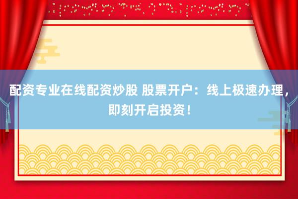 配资专业在线配资炒股 股票开户：线上极速办理，即刻开启投资！