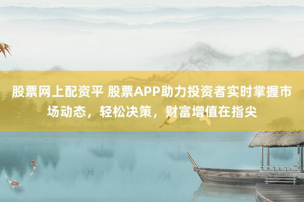 股票网上配资平 股票APP助力投资者实时掌握市场动态，轻松决策，财富增值在指尖