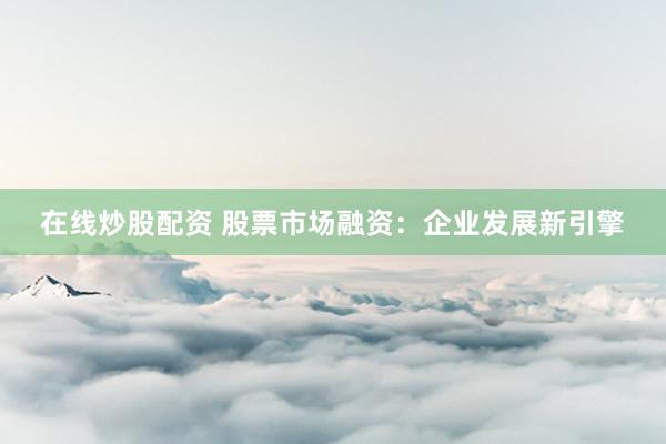 在线炒股配资 股票市场融资：企业发展新引擎