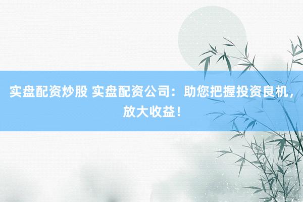 实盘配资炒股 实盘配资公司:助您把握投资良机,放大收益!