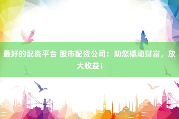 最好的配资平台 股市配资公司：助您撬动财富，放大收益！