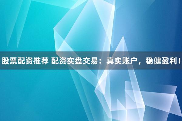 股票配资推荐 配资实盘交易：真实账户，稳健盈利！