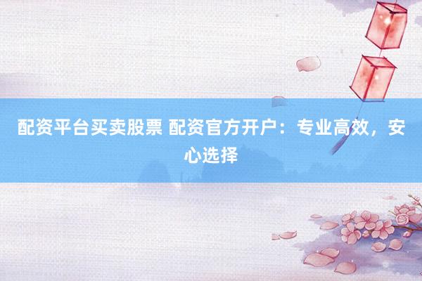 配资平台买卖股票 配资官方开户：专业高效，安心选择