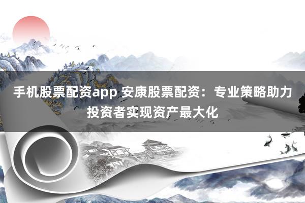 手机股票配资app 安康股票配资：专业策略助力投资者实现资产最大化
