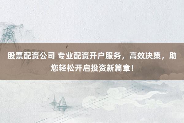 股票配资公司 专业配资开户服务，高效决策，助您轻松开启投资新篇章！