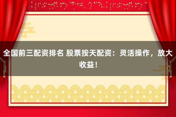 全国前三配资排名 股票按天配资:灵活操作,放大收益!