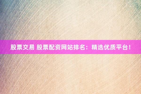 股票交易 股票配资网站排名：精选优质平台！
