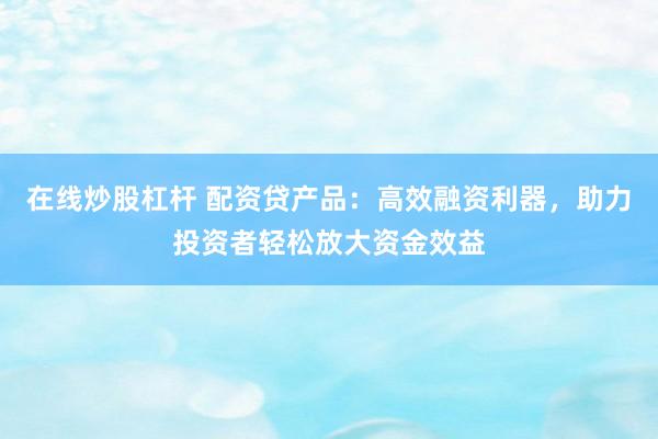 在线炒股杠杆 配资贷产品：高效融资利器，助力投资者轻松放大资金效益
